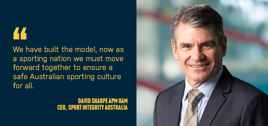 Quote by David Sharpe APM OAM CEO of Sport Integrity Australia as follows:  We have built the model, now as a sporting nation we must move forward together to ensure a safe Australian sporting culture for all.